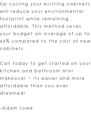 Up-cycling your existing cabinets will reduce your environmental footprint while remaining affordable. This method saves your budget an average of up to 66% compared to the cost of new cabinets. Call today to get started on your kitchen and bathroom mini makeover ~ its easier and more affordable than you ever dreamed! -Adam Lowe 